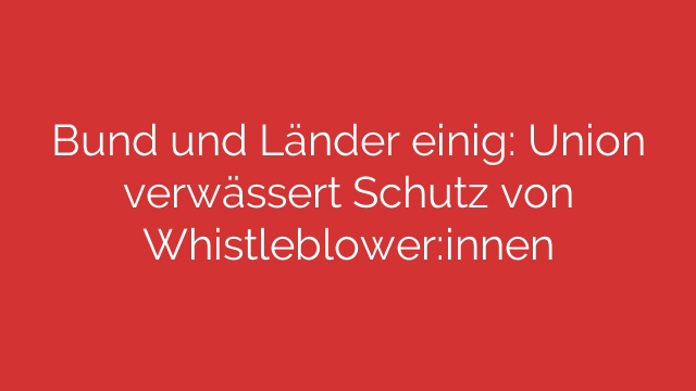 Bund und Länder einig: Union verwässert Schutz von Whistleblower:innen
